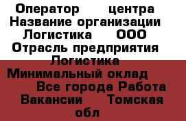 Оператор Call-центра › Название организации ­ Логистика365, ООО › Отрасль предприятия ­ Логистика › Минимальный оклад ­ 25 000 - Все города Работа » Вакансии   . Томская обл.